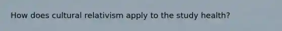 How does cultural relativism apply to the study health?