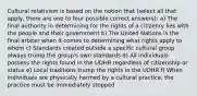 Cultural relativism is based on the notion that (select all that apply, there are one to four possible correct answers): a) The final authority in determining for the rights of a citizenry lies with the people and their government b) The United Nations is the final arbiter when it comes to determining what rights apply to whom c) Standards created outside a specific cultural group always trump the group's own standards d) All individuals possess the rights found in the UDHR regardless of citizenship or status e) Local traditions trump the rights in the UDHR f) When individuals are physically harmed by a cultural practice, the practice must be immediately stopped