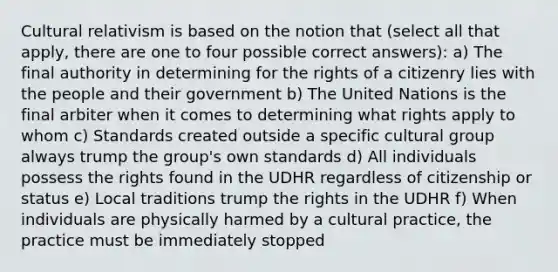 Cultural relativism is based on the notion that (select all that apply, there are one to four possible correct answers): a) The final authority in determining for the rights of a citizenry lies with the people and their government b) The United Nations is the final arbiter when it comes to determining what rights apply to whom c) Standards created outside a specific cultural group always trump the group's own standards d) All individuals possess the rights found in the UDHR regardless of citizenship or status e) Local traditions trump the rights in the UDHR f) When individuals are physically harmed by a cultural practice, the practice must be immediately stopped