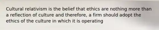 Cultural relativism is the belief that ethics are nothing more than a reflection of culture and therefore, a firm should adopt the ethics of the culture in which it is operating