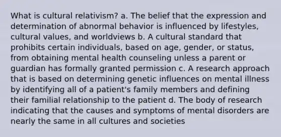 What is cultural relativism? a. The belief that the expression and determination of abnormal behavior is influenced by lifestyles, cultural values, and worldviews b. A cultural standard that prohibits certain individuals, based on age, gender, or status, from obtaining mental health counseling unless a parent or guardian has formally granted permission c. A research approach that is based on determining genetic influences on mental illness by identifying all of a patient's family members and defining their familial relationship to the patient d. The body of research indicating that the causes and symptoms of mental disorders are nearly the same in all cultures and societies