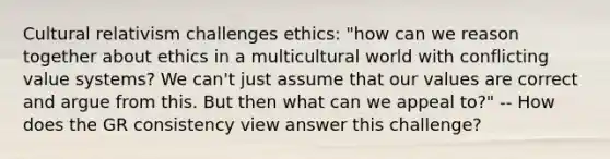 Cultural relativism challenges ethics: "how can we reason together about ethics in a multicultural world with conflicting value systems? We can't just assume that our values are correct and argue from this. But then what can we appeal to?" -- How does the GR consistency view answer this challenge?