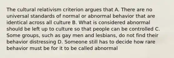 The cultural relativism criterion argues that A. There are no universal standards of normal or abnormal behavior that are identical across all culture B. What is considered abnormal should be left up to culture so that people can be controlled C. Some groups, such as gay men and lesbians, do not find their behavior distressing D. Someone still has to decide how rare behavior must be for it to be called abnormal