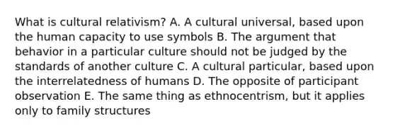 What is cultural relativism? A. A cultural universal, based upon the human capacity to use symbols B. The argument that behavior in a particular culture should not be judged by the standards of another culture C. A cultural particular, based upon the interrelatedness of humans D. The opposite of participant observation E. The same thing as ethnocentrism, but it applies only to family structures