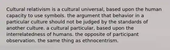 Cultural relativism is a cultural universal, based upon the human capacity to use symbols. the argument that behavior in a particular culture should not be judged by the standards of another culture. a cultural particular, based upon the interrelatedness of humans. the opposite of participant observation. the same thing as ethnocentrism.