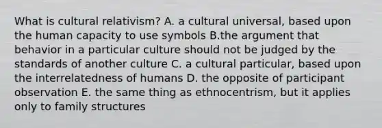 What is cultural relativism? A. a cultural universal, based upon the human capacity to use symbols B.the argument that behavior in a particular culture should not be judged by the standards of another culture C. a cultural particular, based upon the interrelatedness of humans D. the opposite of participant observation E. the same thing as ethnocentrism, but it applies only to family structures