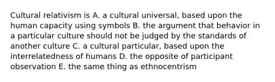 Cultural relativism is A. a cultural universal, based upon the human capacity using symbols B. the argument that behavior in a particular culture should not be judged by the standards of another culture C. a cultural particular, based upon the interrelatedness of humans D. the opposite of participant observation E. the same thing as ethnocentrism