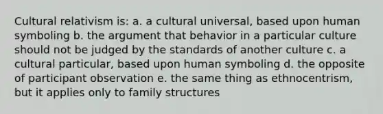 Cultural relativism is: a. a cultural universal, based upon human symboling b. the argument that behavior in a particular culture should not be judged by the standards of another culture c. a cultural particular, based upon human symboling d. the opposite of participant observation e. the same thing as ethnocentrism, but it applies only to family structures