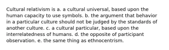 Cultural relativism is a. a cultural universal, based upon the human capacity to use symbols. b. the argument that behavior in a particular culture should not be judged by the standards of another culture. c. a cultural particular, based upon the interrelatedness of humans. d. the opposite of participant observation. e. the same thing as ethnocentrism.