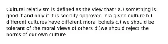 Cultural relativism is defined as the view that? a.) something is good if and only if it is socially approved in a given culture b.) different cultures have different moral beliefs c.) we should be tolerant of the moral views of others d.)we should reject the norms of our own culture