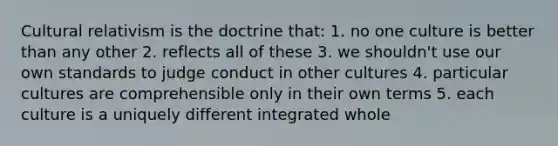 Cultural relativism is the doctrine that: 1. no one culture is better than any other 2. reflects all of these 3. we shouldn't use our own standards to judge conduct in other cultures 4. particular cultures are comprehensible only in their own terms 5. each culture is a uniquely different integrated whole