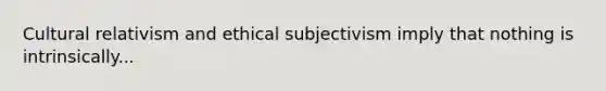 Cultural relativism and ethical subjectivism imply that nothing is intrinsically...