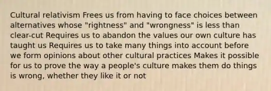 Cultural relativism Frees us from having to face choices between alternatives whose "rightness" and "wrongness" is less than clear-cut Requires us to abandon the values our own culture has taught us Requires us to take many things into account before we form opinions about other cultural practices Makes it possible for us to prove the way a people's culture makes them do things is wrong, whether they like it or not