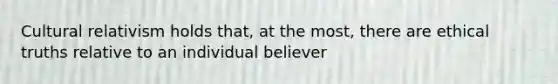 Cultural relativism holds that, at the most, there are ethical truths relative to an individual believer