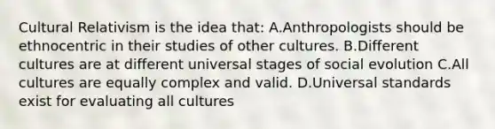 Cultural Relativism is the idea that: A.Anthropologists should be ethnocentric in their studies of other cultures. B.Different cultures are at different universal stages of social evolution C.All cultures are equally complex and valid. D.Universal standards exist for evaluating all cultures