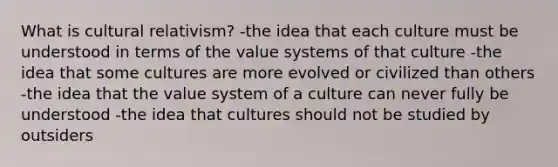 What is cultural relativism? -the idea that each culture must be understood in terms of the value systems of that culture -the idea that some cultures are more evolved or civilized than others -the idea that the value system of a culture can never fully be understood -the idea that cultures should not be studied by outsiders