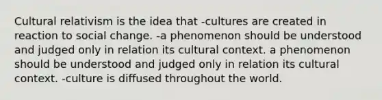 Cultural relativism is the idea that -cultures are created in reaction to social change. -a phenomenon should be understood and judged only in relation its cultural context. a phenomenon should be understood and judged only in relation its cultural context. -culture is diffused throughout the world.