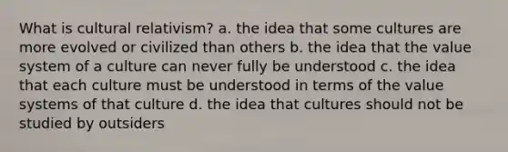 What is cultural relativism? a. the idea that some cultures are more evolved or civilized than others b. the idea that the value system of a culture can never fully be understood c. the idea that each culture must be understood in terms of the value systems of that culture d. the idea that cultures should not be studied by outsiders