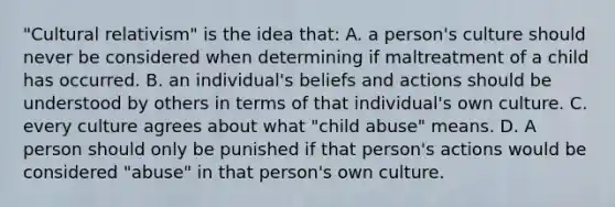 "Cultural relativism" is the idea that: A. a person's culture should never be considered when determining if maltreatment of a child has occurred. B. an individual's beliefs and actions should be understood by others in terms of that individual's own culture. C. every culture agrees about what "child abuse" means. D. A person should only be punished if that person's actions would be considered "abuse" in that person's own culture.