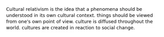 Cultural relativism is the idea that a phenomena should be understood in its own cultural context. things should be viewed from one's own point of view. culture is diffused throughout the world. cultures are created in reaction to social change.