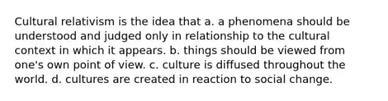 Cultural relativism is the idea that a. a phenomena should be understood and judged only in relationship to the cultural context in which it appears. b. things should be viewed from one's own point of view. c. culture is diffused throughout the world. d. cultures are created in reaction to social change.