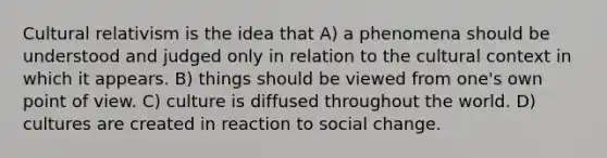 Cultural relativism is the idea that A) a phenomena should be understood and judged only in relation to the cultural context in which it appears. B) things should be viewed from one's own point of view. C) culture is diffused throughout the world. D) cultures are created in reaction to social change.