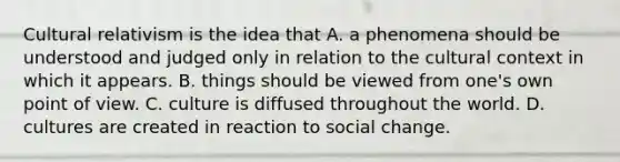 Cultural relativism is the idea that A. a phenomena should be understood and judged only in relation to the cultural context in which it appears. B. things should be viewed from one's own point of view. C. culture is diffused throughout the world. D. cultures are created in reaction to social change.