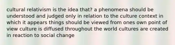 cultural relativism is the idea that? a phenomena should be understood and judged only in relation to the culture context in which it appears things should be viewed from ones own point of view culture is diffused throughout the world cultures are created in reaction to social change