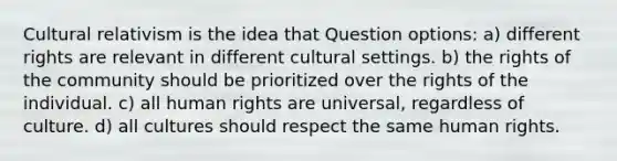 Cultural relativism is the idea that Question options: a) different rights are relevant in different cultural settings. b) the rights of the community should be prioritized over the rights of the individual. c) all human rights are universal, regardless of culture. d) all cultures should respect the same human rights.