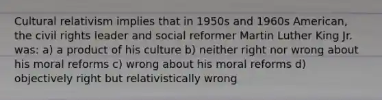 Cultural relativism implies that in 1950s and 1960s American, the civil rights leader and social reformer Martin Luther King Jr. was: a) a product of his culture b) neither right nor wrong about his moral reforms c) wrong about his moral reforms d) objectively right but relativistically wrong