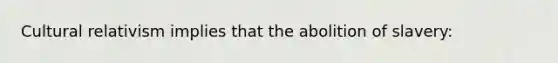 Cultural relativism implies that the abolition of slavery: