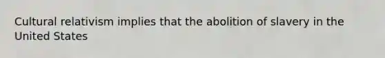 Cultural relativism implies that the abolition of slavery in the United States