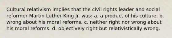 Cultural relativism implies that the civil rights leader and social reformer Martin Luther King Jr. was: a. a product of his culture. b. wrong about his moral reforms. c. neither right nor wrong about his moral reforms. d. objectively right but relativistically wrong.