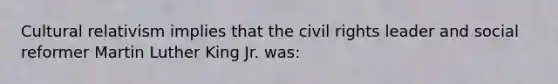 Cultural relativism implies that the civil rights leader and social reformer Martin Luther King Jr. was: