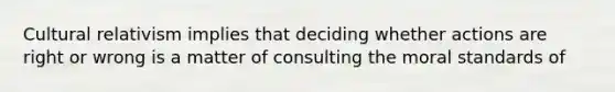 Cultural relativism implies that deciding whether actions are right or wrong is a matter of consulting the moral standards of