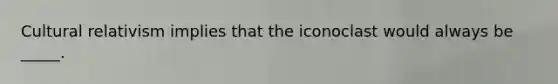 Cultural relativism implies that the iconoclast would always be _____.