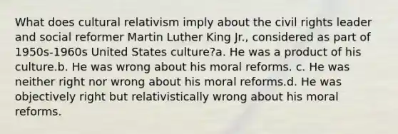 What does cultural relativism imply about the civil rights leader and social reformer Martin Luther King Jr., considered as part of 1950s-1960s United States culture?a. He was a product of his culture.b. He was wrong about his moral reforms. c. He was neither right nor wrong about his moral reforms.d. He was objectively right but relativistically wrong about his moral reforms.