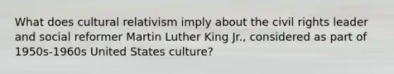 What does cultural relativism imply about the civil rights leader and social reformer Martin Luther King Jr., considered as part of 1950s-1960s United States culture?