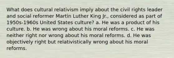 What does cultural relativism imply about the civil rights leader and social reformer Martin Luther King Jr., considered as part of 1950s-1960s United States culture? a. He was a product of his culture. b. He was wrong about his moral reforms. c. He was neither right nor wrong about his moral reforms. d. He was objectively right but relativistically wrong about his moral reforms.