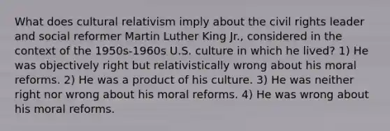 What does cultural relativism imply about the civil rights leader and social reformer Martin Luther King Jr., considered in the context of the 1950s-1960s U.S. culture in which he lived? 1) He was objectively right but relativistically wrong about his moral reforms. 2) He was a product of his culture. 3) He was neither right nor wrong about his moral reforms. 4) He was wrong about his moral reforms.