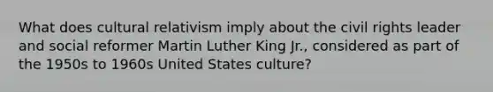 What does cultural relativism imply about the civil rights leader and social reformer Martin Luther King Jr., considered as part of the 1950s to 1960s United States culture?