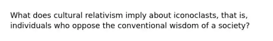 What does cultural relativism imply about iconoclasts, that is, individuals who oppose the conventional wisdom of a society?