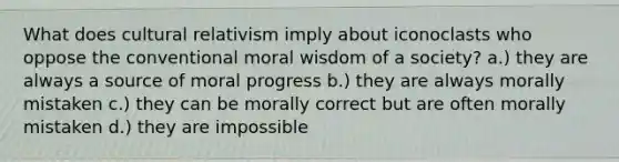 What does cultural relativism imply about iconoclasts who oppose the conventional moral wisdom of a society? a.) they are always a source of moral progress b.) they are always morally mistaken c.) they can be morally correct but are often morally mistaken d.) they are impossible