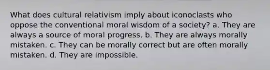 What does cultural relativism imply about iconoclasts who oppose the conventional moral wisdom of a society? a. They are always a source of moral progress. b. They are always morally mistaken. c. They can be morally correct but are often morally mistaken. d. They are impossible.