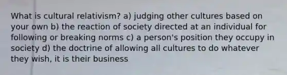 What is cultural relativism? a) judging other cultures based on your own b) the reaction of society directed at an individual for following or breaking norms c) a person's position they occupy in society d) the doctrine of allowing all cultures to do whatever they wish, it is their business