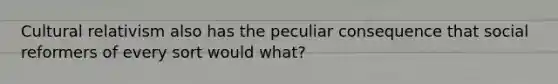Cultural relativism also has the peculiar consequence that social reformers of every sort would what?