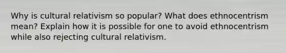 Why is cultural relativism so popular? What does ethnocentrism mean? Explain how it is possible for one to avoid ethnocentrism while also rejecting cultural relativism.