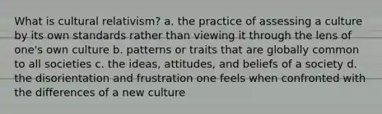 What is cultural relativism? a. the practice of assessing a culture by its own standards rather than viewing it through the lens of one's own culture b. patterns or traits that are globally common to all societies c. the ideas, attitudes, and beliefs of a society d. the disorientation and frustration one feels when confronted with the differences of a new culture