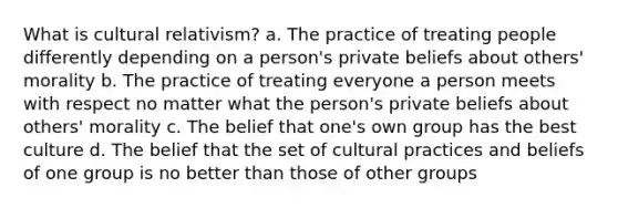 What is cultural relativism? a. The practice of treating people differently depending on a person's private beliefs about others' morality b. The practice of treating everyone a person meets with respect no matter what the person's private beliefs about others' morality c. The belief that one's own group has the best culture d. The belief that the set of cultural practices and beliefs of one group is no better than those of other groups