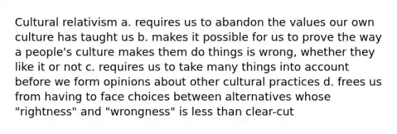 Cultural relativism a. requires us to abandon the values our own culture has taught us b. makes it possible for us to prove the way a people's culture makes them do things is wrong, whether they like it or not c. requires us to take many things into account before we form opinions about other cultural practices d. frees us from having to face choices between alternatives whose "rightness" and "wrongness" is less than clear-cut